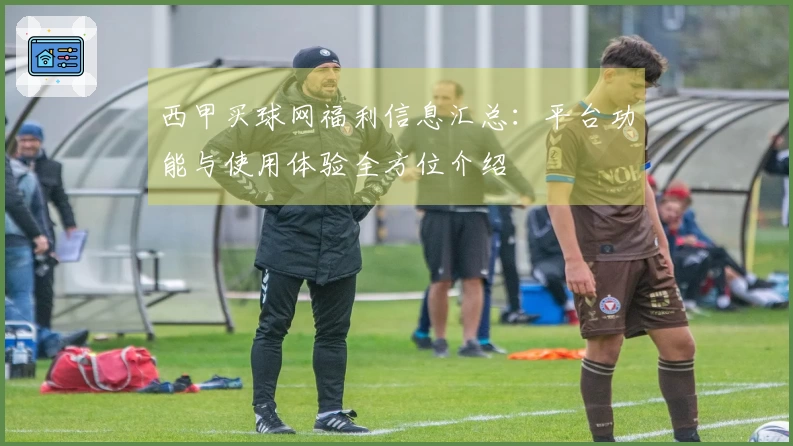西甲买球网福利信息汇总：平台功能与使用体验全方位介绍