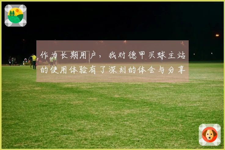 作为长期用户，我对德甲买球主站的使用体验有了深刻的体会与分享