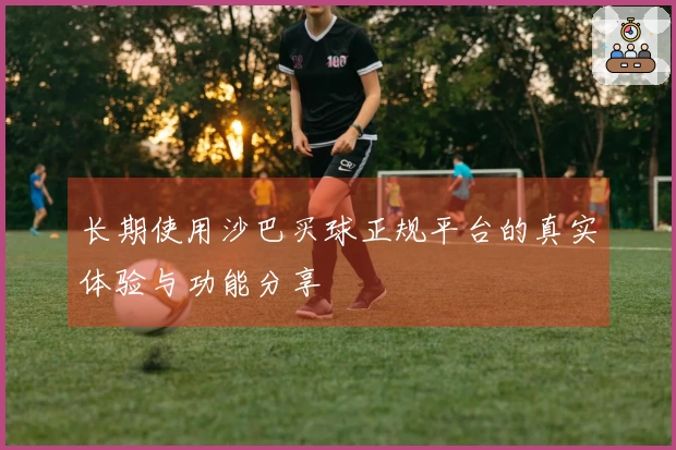 长期使用沙巴买球正规平台的真实体验与功能分享